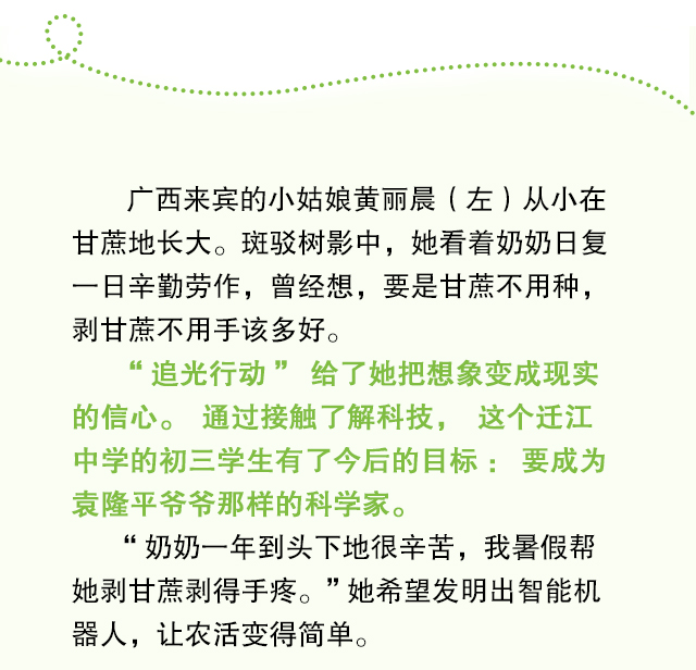 广西来宾的小姑娘黄丽晨（左）从小在甘蔗地长大。斑驳树影中，她看着奶奶日复一日辛勤劳作，曾经想，要是甘蔗不用种，剥甘蔗不用手该多好。“追光行动”给了她把想象变成现实的信心。通过接触了解科技，这个迁江中学的初三学生有了今后的目标：要成为袁隆平爷爷那样的科学家。“奶奶一年到头下地很辛苦，我暑假帮她剥甘蔗剥得手疼。”她希望发明出智能机器人，让农活变得简单。