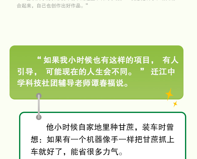 “如果我小时候也有这样的项目，有人引导，可能现在的人生会不同。” 迁江中学科技社团辅导老师谭春福说。他小时候自家地里种甘蔗，装车时曾想：如果有一个机器像手一样把甘蔗抓上车就好了，能省很多力气。