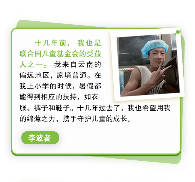 十几年前，我也是联合国儿童基金会的受益人之一。我来自云南的偏远地区，家境普通。在我上小学的时候，暑假都能得到相应的扶持，如衣服、裤子和鞋子。十几年过去了，我也希望用我的绵薄之力，携手守护儿童的成长。李波者