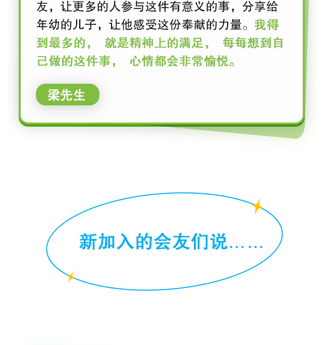 一年的坚持，并不是终点，而是另一个起点。每个月的短信提醒让我知道，在公益这件事情上不能懈怠，虽然是绵薄之力，但汇聚成河也是一份力量。我也分享给身边的亲戚朋友，让更多的人参与这件有意义的事，分享给年幼的儿子，让他感受这份奉献的力量。我得到最多的，就是精神上的满足，每每想到自己做的这件事，心情都会非常愉悦。梁先生 新加入的会友们说……