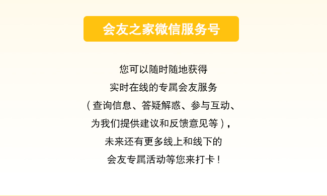 会友之家会友之家微信服务号 您可以随时随地获得实时在线的专属会友服务 （查询信息、答疑解惑、参与互动、为我们提供建议和反馈意见等），未来还有更多线上和线下的会友专属活动等您来打卡！