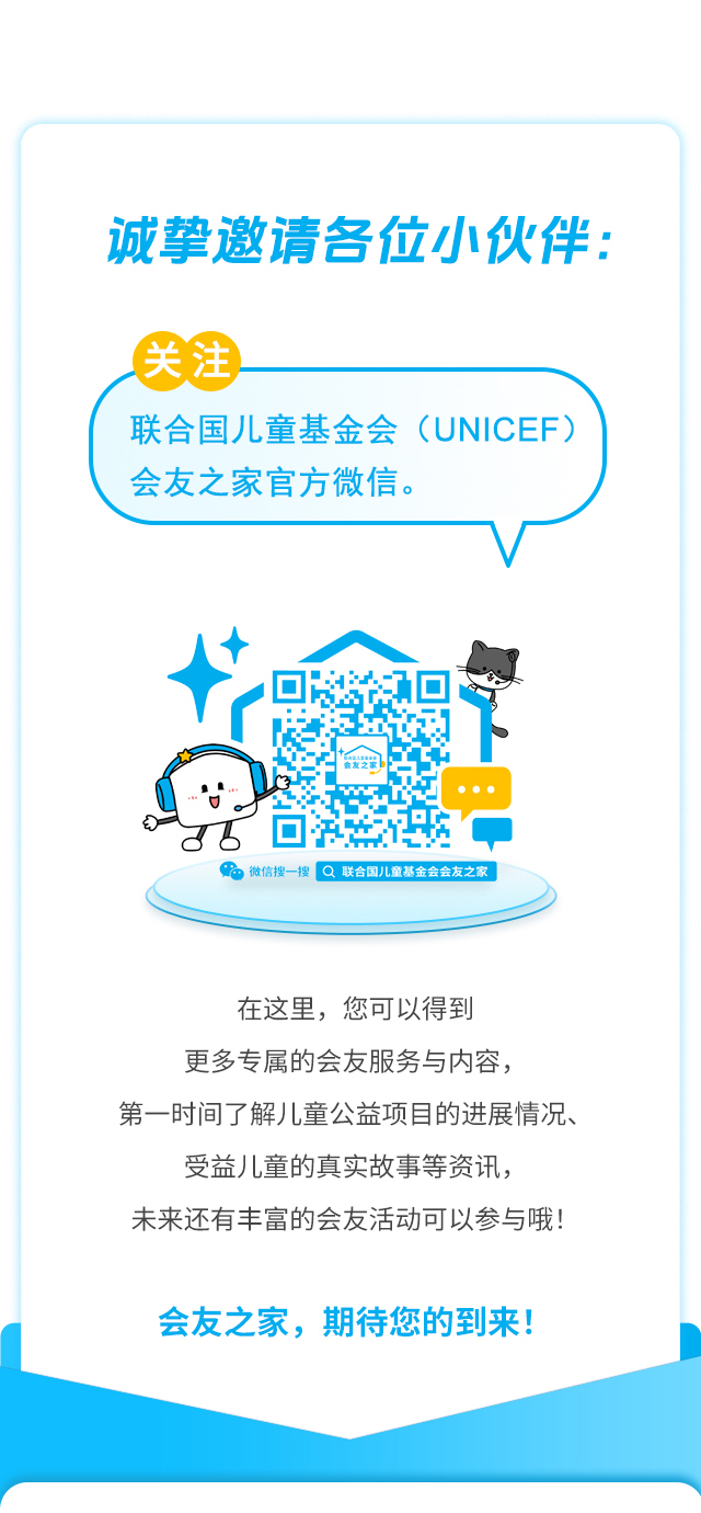 诚挚邀请各位小伙伴：关注联合国儿童基金会（UNICEF）会友之家官方微信。微信搜一搜 联合国儿童基金会会友之家 。在这里，您可以得到更多专属的会友服务与内容，第一时间了解儿童公益项目的进展情况、受益儿童的真实故事等资讯，未来还有丰富的会友活动可以参与哦！会友之家，期待您的到来！联合国儿童基金会驻华办事处