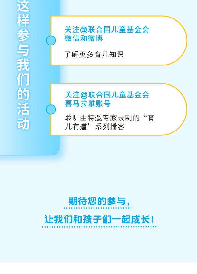 关注@联合国儿童基金会微信和微博，了解更多育儿知识 ；关注@联合国儿童基金会喜马拉雅账号，聆听由特邀专家录制的“育儿有道”系列播客；期待您的参与，让我们和孩子们一起成长！