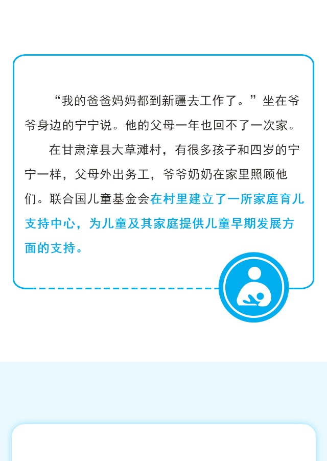 “我的爸爸妈妈都到新疆去工作了。”坐在爷爷身边的宁宁说。他的父母一年也回不了一次家。在甘肃漳县大草滩村，有很多孩子和四岁的宁宁一样，父母外出务工，爷爷奶奶在家里照顾他们。联合国儿童基金会在村里建立了一所家庭育儿支持中心，为儿童及其家庭提供儿童早期发展方面的支持。