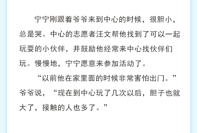 宁宁刚跟着爷爷来到中心的时候，很胆小，总是哭。中心的志愿者汪文帮他找到了可以一起玩耍的小伙伴，并鼓励他经常来中心找伙伴们玩。慢慢地，宁宁愿意来参加活动了。“以前他在家里面的时候非常害怕出门。”爷爷说，