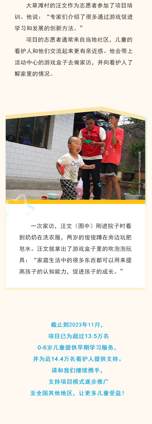 大草滩村的汪文作为志愿者参加了项目培训。他说：“专家们介绍了很多通过游戏促进学习和发展的创新方法。” 项目的志愿者通常来自当地社区，儿童的看护人和他们交流起来更有亲近感。他会带上活动中心的游戏盒子去做家访，并向看护人了解家里的情况。一次家访，汪文（图中）刚进院子时看到奶奶在洗衣服，两岁的俊俊蹲在旁边玩肥皂水。汪文就拿出了游戏盒子里的吹泡泡玩具：“家庭生活中的很多东西都可以用来提高孩子的认知能力，促进孩子的成长。”截止到2023年11月，项目已为超过13.5万名0-6岁儿童提供早期学习服务，并为近14.4万名看护人提供支持。请和我们继续携手，支持项目模式逐步推广至全国其他地区，让更多儿童受益！
