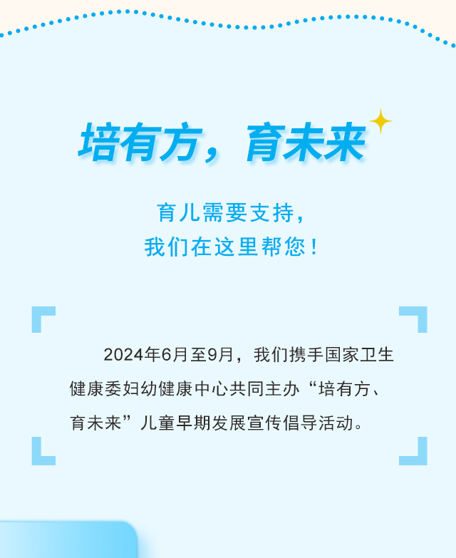 培有方，育未来  育儿需要支持，我们在这里帮您！2024年6月至9月，我们携手国家卫生健康委妇幼健康中心共同主办“培有方、育未来”儿童早期发展宣传倡导活动。
