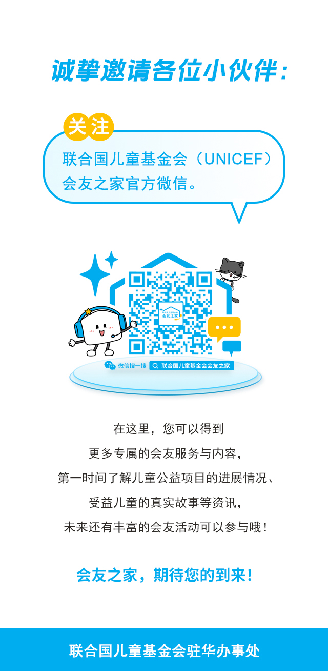 诚挚邀请各位小伙伴：关注联合国儿童基金会（UNICEF）会友之家官方微信。微信搜一搜 联合国儿童基金会会友之家 。在这里，您可以得到更多专属的会友服务与内容，第一时间了解儿童公益项目的进展情况、受益儿童的真实故事等资讯，未来还有丰富的会友活动可以参与哦！会友之家，期待您的到来！联合国儿童基金会驻华办事处