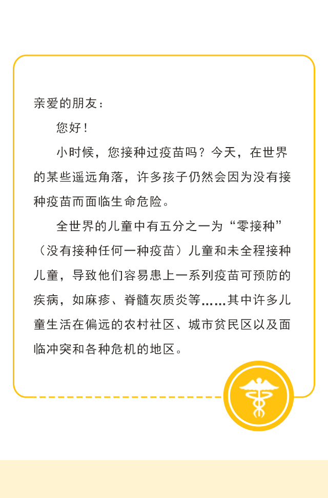 亲爱的朋友：您好！小时候，您接种过疫苗吗？今天，在世界的某些遥远角落，许多孩子仍然会因为没有接种疫苗而面临生命危险。
全世界的儿童中有五分之一为“零接种”（没有接种任何一种疫苗）儿童和未全程接种儿童，导致他们容易患上一系列疫苗可预防的疾病，如麻疹、脊髓灰质炎等……其中许多儿童生活在偏远的农村社区、城市贫民区以及面临冲突和各种危机的地区。