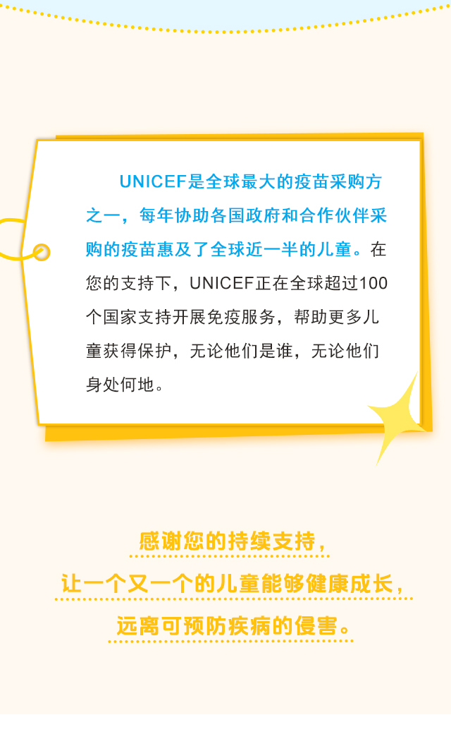 UNICEF是全球最大的疫苗采购方之一，每年协助各国政府和合作伙伴采购的疫苗惠及了全球近一半的儿童。在您的支持下，UNICEF正在全球超过100个国家支持开展免疫服务，帮助更多儿童获得保护，无论他们是谁，无论他们身处何地。感谢您的持续支持，让一个又一个的儿童能够健康成长，远离可预防疾病的侵害。