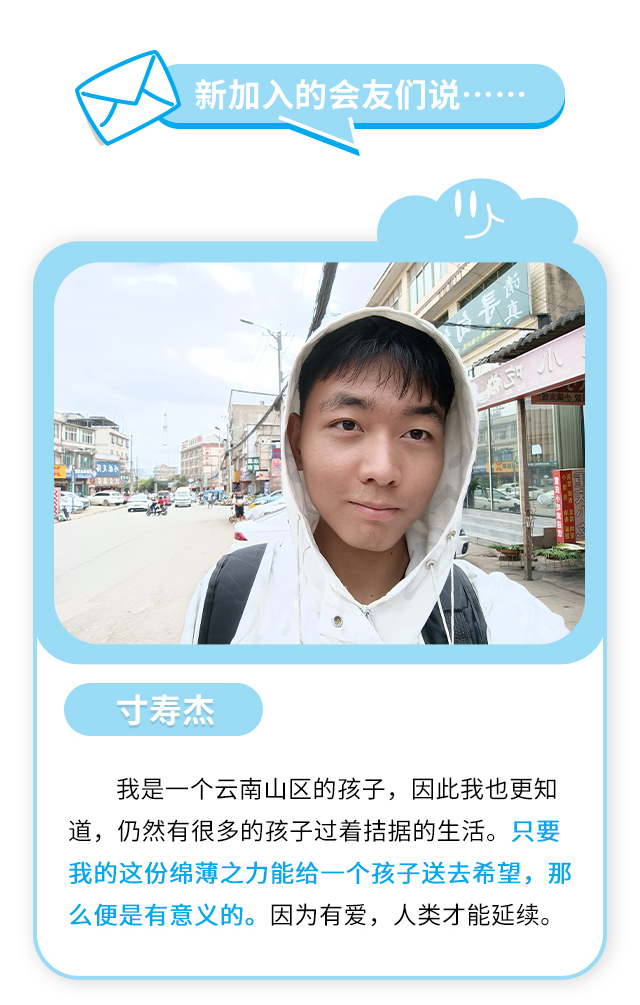 新加入的会友们说……寸寿杰：我是一个云南山区的孩子，因此我也更知道，仍然有很多的孩子过着拮据的生活。只要我的这份绵薄之力能给一个孩子送去希望，那么便是有意义的。因为有爱，人类才能延续。
