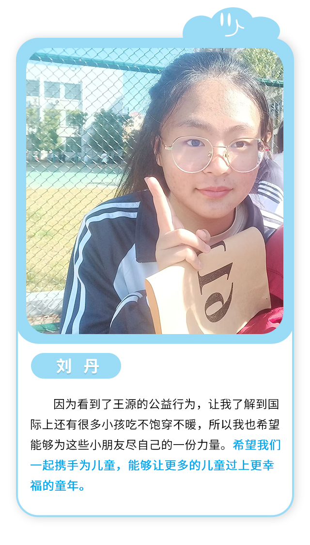 刘丹：因为看到了王源的公益行为，让我了解到国际上还有很多小孩吃不饱穿不暖，所以我也希望能够为这些小朋友尽自己的一份力量。希望我们一起携手为儿童，能够让更多的儿童过上更幸福的童年。