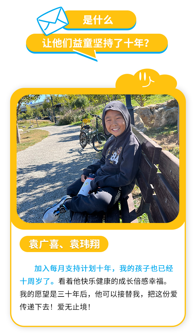 是什么让他们益童坚持了十年？袁广喜、袁玮翔：加入每月支持计划十年，我的孩子也已经十周岁了。看着他快乐健康的成长倍感幸福。我的愿望是三十年后，他可以接替我，把这份爱传递下去！爱无止境！