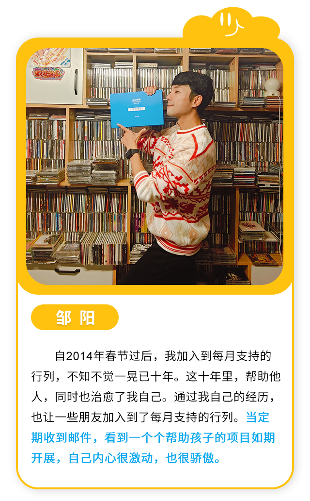 邹阳：自2014年春节过后，我加入到每月支持的行列，不知不觉一晃已十年。这十年里，帮助他人，同时也治愈了我自己。通过我自己的经历，也让一些朋友加入到了每月支持的行列。当定期收到邮件，看到一个个帮助孩子的项目如期开展，自己内心很激动，也很骄傲。 