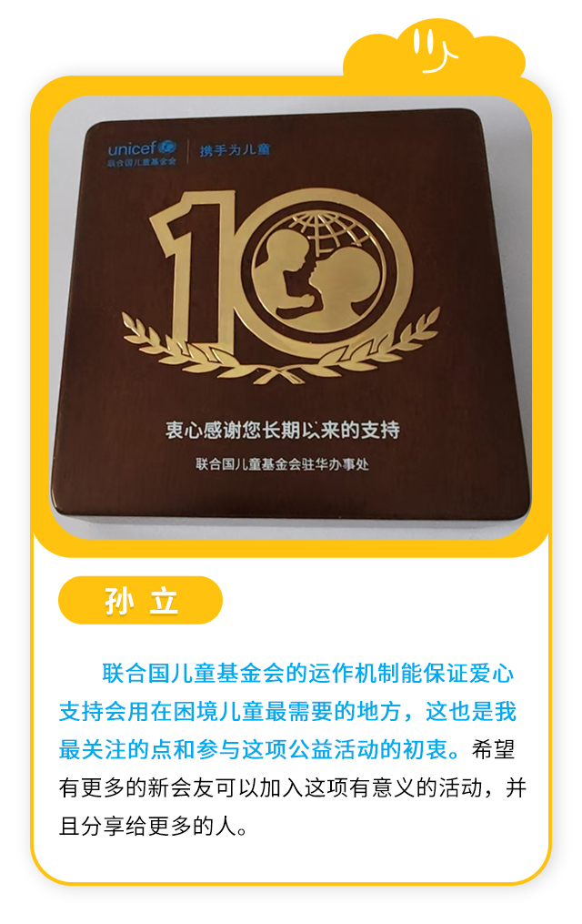 孙立：联合国儿童基金会的运作机制能保证爱心支持会用在困境儿童最需要的地方，这也是我最关注的点和参与这项公益活动的初衷。希望有更多的新会友可以加入这项有意义的活动，并且分享给更多的人。
