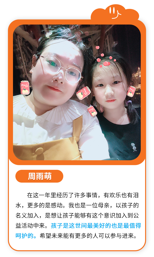 周雨萌：在这一年里经历了许多事情，有欢乐也有泪水，更多的是感动。我也是一位母亲，以孩子的名义加入，是想让孩子能够有这个意识加入到公益活动中来。孩子是这世间最美好的也是最值得呵护的。希望未来能有更多的人可以参与进来。