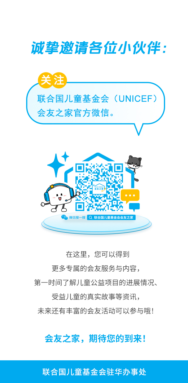 诚挚邀请各位小伙伴：关注联合国儿童基金会（UNICEF）会友之家官方微信。微信搜一搜 联合国儿童基金会会友之家 。在这里，您可以得到更多专属的会友服务与内容，第一时间了解儿童公益项目的进展情况、受益儿童的真实故事等资讯，未来还有丰富的会友活动可以参与哦！会友之家，期待您的到来！联合国儿童基金会驻华办事处