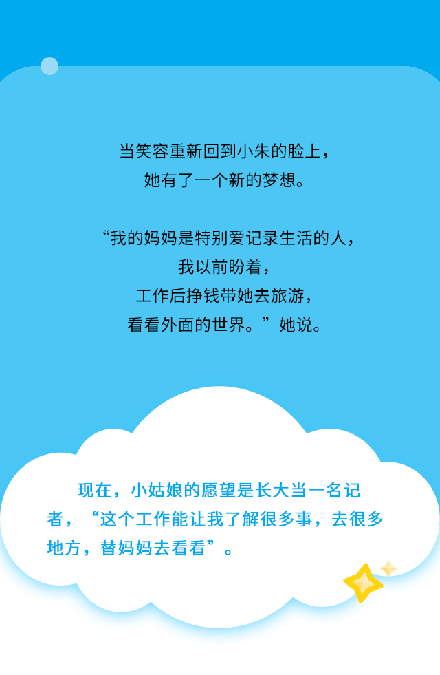 当笑容重新回到小朱的脸上，她有了一个新的梦想。“我的妈妈是特别爱记录生活的人，我以前盼着，工作后挣钱带她去旅游，看看外面的世界。”她说。现在，小姑娘的愿望是长大当一名记者，“这个工作能让我了解很多事，去很多地方，替妈妈去看看”。