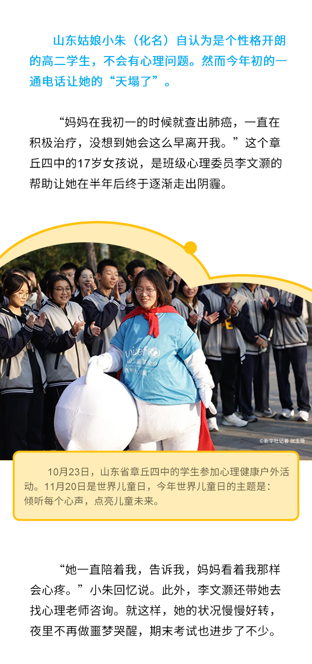 山东姑娘小朱（化名）自认为是个性格开朗的高二学生，不会有心理问题。然而今年初的一通电话让她的“天塌了”。“妈妈在我初一的时候就查出肺癌，一直在积极治疗，没想到她会这么早离开我。”这个章丘四中的17岁女孩说，是班级心理委员李文灏的帮助让她在半年后终于逐渐走出阴霾。10月23日，山东省章丘四中的学生参加心理健康户外活动。11月20日是世界儿童日，今年世界儿童日的主题是：倾听每个心声，点亮儿童未来。“她一直陪着我，告诉我，妈妈看着我那样会心疼。”小朱回忆说。此外，李文灏还带她去找心理老师咨询。就这样，她的状况慢慢好转，夜里不再做噩梦哭醒，期末考试也进步了不少。
