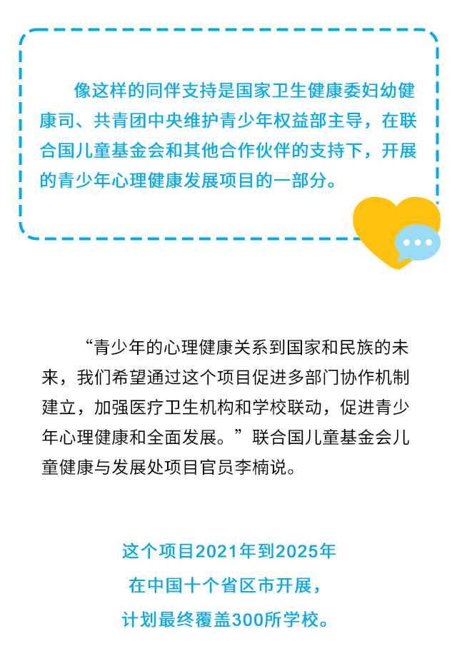 像这样的同伴支持是国家卫生健康委妇幼健康司、共青团中央维护青少年权益部主导，在联合国儿童基金会和其他合作伙伴的支持下，开展的青少年心理健康发展项目的一部分。“青少年的心理健康关系到国家和民族的未来，我们希望通过这个项目促进多部门协作机制建立，加强医疗卫生机构和学校联动，促进青少年心理健康和全面发展。”联合国儿童基金会儿童健康与发展处项目官员李楠说。这个项目2021年到2025年在中国十个省区市开展，计划最终覆盖300所学校。
