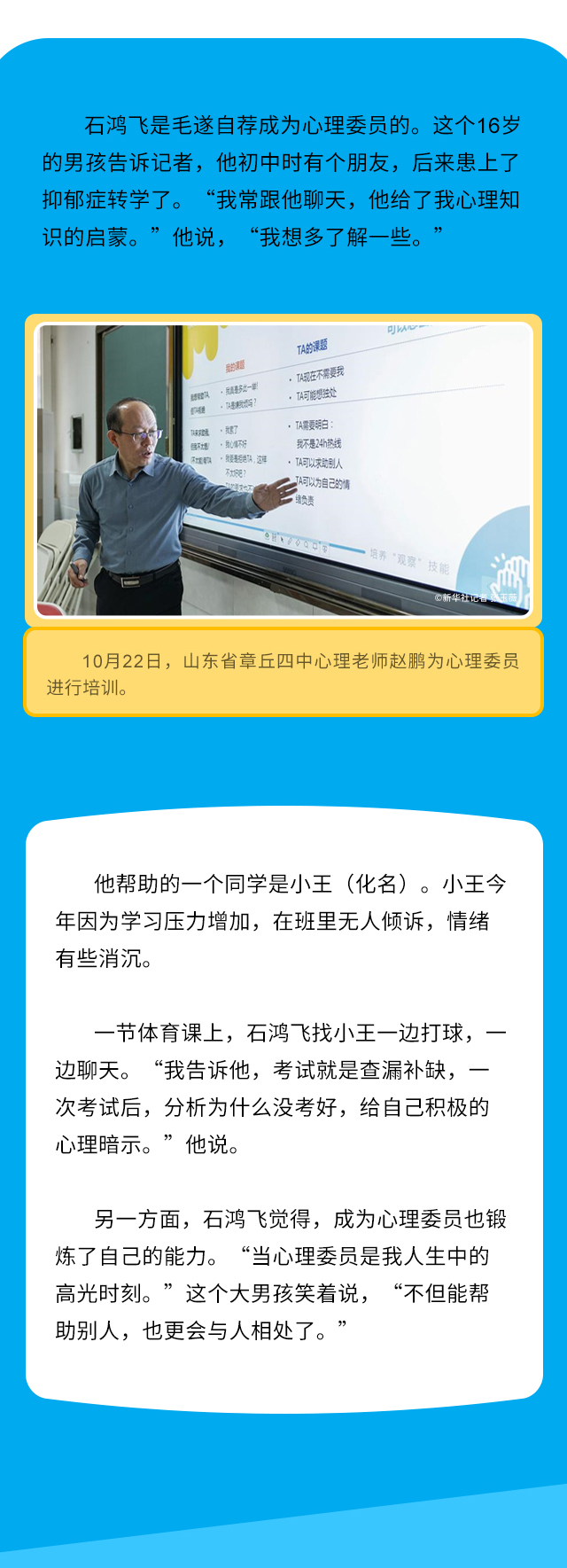 石鸿飞是毛遂自荐成为心理委员的。这个16岁的男孩告诉记者，他初中时有个朋友，后来患上了抑郁症转学了。 “我常跟他聊天，他给了我心理知识的启蒙。”他说， “我想多了解一些。”10月22日，山东省章丘四中心理老师赵鹏为心理委员进行培训。他帮助的一个同学是小王（化名）。小王今年因为学习压力增加，在班里无人倾诉，情绪有些消沉。一节体育课上，石鸿飞找小王一边打球，一边聊天。“我告诉他，考试就是查漏补缺，一次考试后，分析为什么没考好，给自己积极的心理暗示。”他说。另一方面，石鸿飞觉得，成为心理委员也锻炼了自己的能力。“当心理委员是我人生中的高光时刻。”这个大男孩笑着说，“不但能帮助别人，也更会与人相处了。”