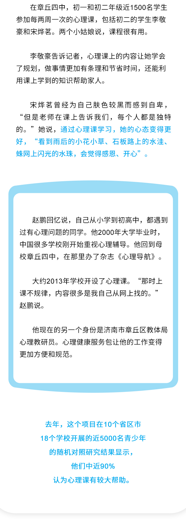 在章丘四中，初一和初二年级近1500名学生参加每两周一次的心理课，包括初二的学生李敬豪和宋烨茗。两个小姑娘说，课程很有用。李敬豪告诉记者，心理课上的内容让她学会了规划，做事情更加有条理和节省时间，还能利用课上学到的知识帮助家人。宋烨茗曾经为自己肤色较黑而感到自卑，“但是老师在课上告诉我们，每个人都是独特的。”她说，通过心理课学习，她的心态变得更好，“看到雨后的小花小草、石板路上的水洼、蛛网上闪光的水珠，会觉得感恩、开心”。赵鹏回忆说，自己从小学到初高中，都遇到过有心理问题的同学。他2000年大学毕业时，中国很多学校刚开始重视心理辅导。他回到母校章丘四中，在那里办了杂志《心理导航》。大约2013年学校开设了心理课。“那时上课不规律，内容很多是我自己从网上找的。”赵鹏说。他现在的另一个身份是济南市章丘区教体局心理教研员。心理健康服务包让他的工作变得更加方便和规范。去年，这个项目在10个省区市18个学校开展的近5000名青少年的随机对照研究结果显示，他们中近90%认为心理课有较大帮助。
