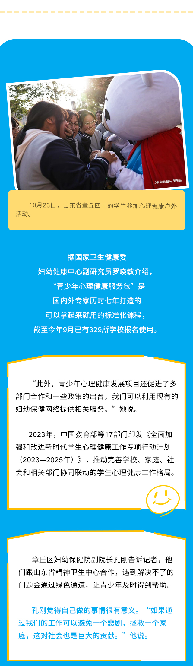 10月23日，山东省章丘四中的学生参加心理健康户外活动。据国家卫生健康委妇幼健康中心副研究员罗晓敏介绍，“青少年心理健康服务包”是国内外专家历时七年打造的可以拿起来就用的标准化课程，截至今年9月已有329所学校报名使用。“此外，青少年心理健康发展项目还促进了多部门合作和一些政策的出台，我们可以利用现有的妇幼保健网络提供相关服务。”她说。2023年，中国教育部等17部门印发《全面加强和改进新时代学生心理健康工作专项行动计划（2023—2025年）》，推动完善学校、家庭、社会和相关部门协同联动的学生心理健康工作格局。章丘区妇幼保健院副院长孔刚告诉记者，他们跟山东省精神卫生中心合作，遇到解决不了的问题会通过绿色通道，让青少年及时得到帮助。孔刚觉得自己做的事情很有意义。“如果通过我们的工作可以避免一个悲剧，拯救一个家庭，这对社会也是巨大的贡献。”他说。