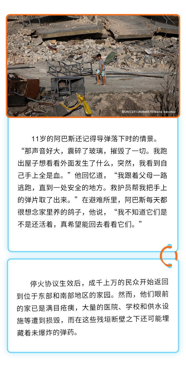 11岁的阿巴斯还记得导弹落下时的情景。“那声音好大，震碎了玻璃，摧毁了一切。我跑出屋子想看看外面发生了什么，突然，我看到自己手上全是血。”他回忆道，“我跟着父母一路逃跑，直到一处安全的地方。救护员帮我把手上的弹片取了出来。”在避难所里，阿巴斯每天都很想念家里养的鸽子，他说，“我不知道它们是不是还活着，真希望能回去看看它们。”停火协议生效后，成千上万的民众开始返回到位于东部和南部地区的家园。然而，他们眼前的家已是满目疮痍，大量的医院、学校和供水设施等遭到损毁，而在这些残垣断壁之下还可能埋藏着未爆炸的弹药。
 
