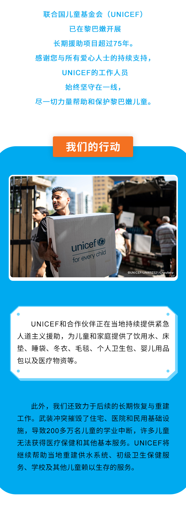 联合国儿童基金会（UNICEF）已在黎巴嫩开展长期援助项目超过75年。感谢您与所有爱心人士的持续支持，UNICEF的工作人员始终坚守在一线，尽一切力量帮助和保护黎巴嫩儿童。我们的行动：UNICEF和合作伙伴正在当地持续提供紧急人道主义援助，为儿童和家庭提供了饮用水、床垫、睡袋、冬衣、毛毯、个人卫生包、婴儿用品包以及医疗物资等。此外，我们还致力于后续的长期恢复与重建工作。武装冲突摧毁了住宅、医院和民用基础设施，导致200多万名儿童的学业中断，许多儿童无法获得医疗保健和其他基本服务。UNICEF将继续帮助当地重建供水系统、初级卫生保健服务、学校及其他儿童赖以生存的服务。