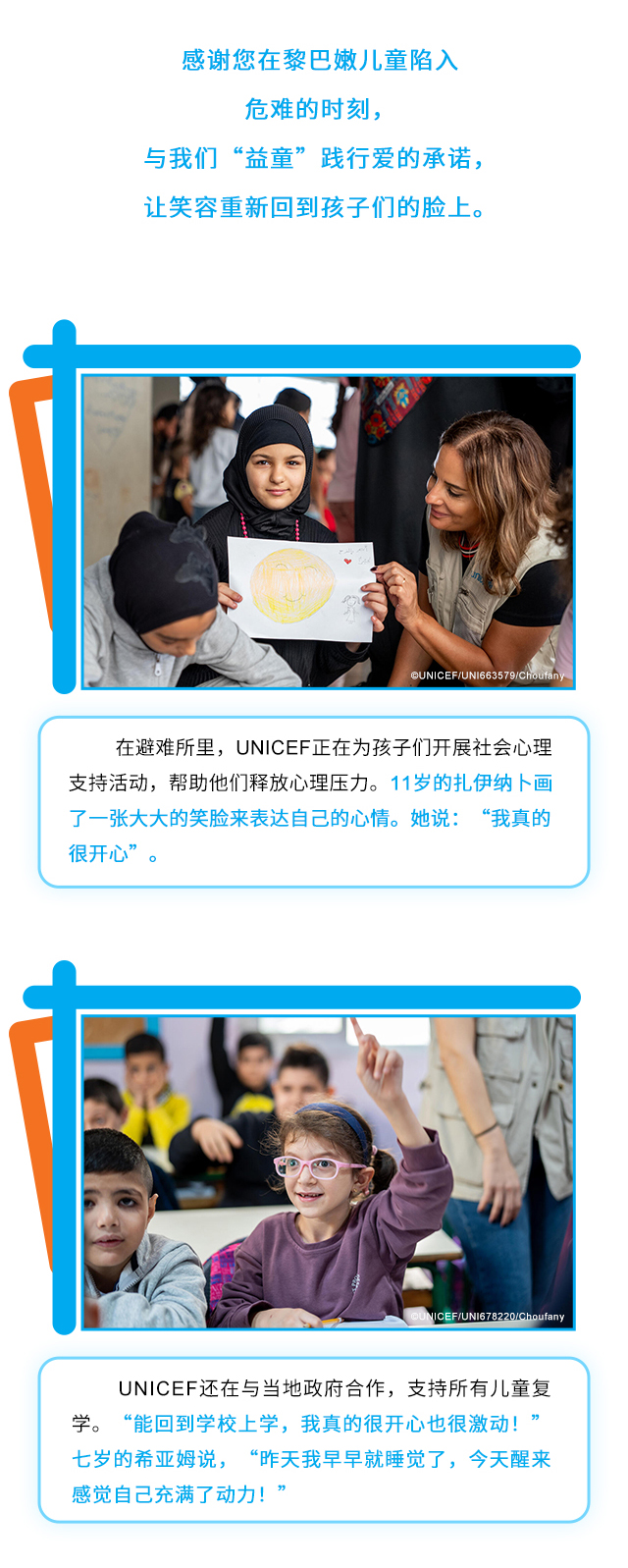 感谢您在黎巴嫩儿童陷入危难的时刻，与我们“益童”践行爱的承诺，让笑容重新回到孩子们的脸上。在避难所里，UNICEF正在为孩子们开展社会心理支持活动，帮助他们释放心理压力。11岁的扎伊纳卜画了一张大大的笑脸来表达自己的心情。她说：“我真的很开心”。UNICEF还在与当地政府合作，支持所有儿童复学。“能回到学校上学，我真的很开心也很激动！”七岁的希亚姆说，“昨天我早早就睡觉了，今天醒来感觉自己充满了动力！”
