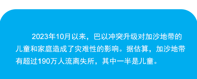 2023年10月以来，巴以冲突升级对加沙地带的儿童和家庭造成了灾难性的影响。 据估算，加沙地带有超过190万人流离失所，其中一半是儿童。