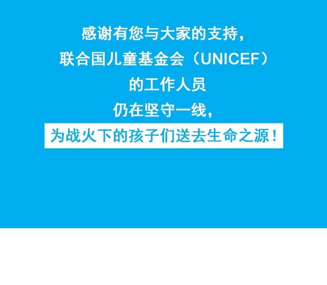 感谢有您与大家的支持，感谢有您与大家的支持，联合国儿童基金会（UNICEF）的工作人员 仍在坚守一线，为战火下的孩子们送去生命之源！