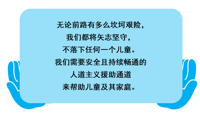 无论前路有多么坎坷艰险，我们都将矢志坚守，不落下任何一个儿童。我们需要安全且持续畅通的人道主义援助通道来帮助儿童及其家庭。