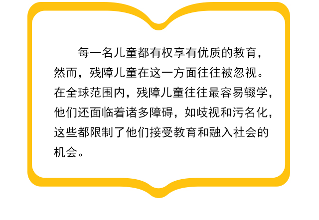 每一名儿童都有权享有优质的教育，然而，残障儿童在这一方面往往被忽视。在全球范围内，残障儿童往往最容易辍学，他们还面临着诸多障碍，如歧视和污名化，这些都限制了他们接受教育和融入社会的机会。