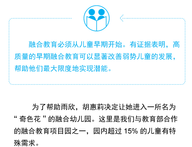 融合教育必须从儿童早期开始。有证据表明，高质量的早期融合教育可以显著改善弱势儿童的发展，帮助他们最大限度地实现潜能。为了帮助雨欣，胡惠莉决定让她进入一所名为“奇色花”的融合幼儿园。这里是我们与教育部合作的融合教育项目园之一，园内超过15%的儿童有特殊需求。