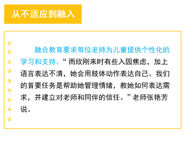 从不适应到融入 融合教育要求每位老师为儿童提供个性化的学习和支持。“雨欣刚来时有些入园焦虑，加上语言表达不清，她会用肢体动作表达自己。我们的首要任务是帮助她管理情绪，教她如何表达需求，并建立对老师和同伴的信任。”老师张艳芳说。