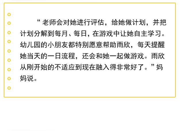 “老师会对她进行评估，给她做计划，并把计划分解到每月、每日，在游戏中让她自主学习。幼儿园的小朋友都特别愿意帮助雨欣，每天提醒她当天的一日流程，还会和她一起做游戏。雨欣从刚开始的不适应到现在融入得非常好了。”妈妈说。