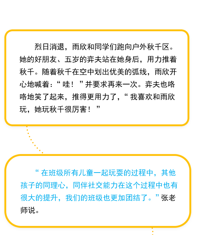 烈日消退，雨欣和同学们跑向户外秋千区。她的好朋友、五岁的弈夫站在她身后，用力推着秋千。随着秋千在空中划出优美的弧线，雨欣开心地喊着：“哇！”并要求再来一次。弈夫也咯咯地笑了起来，推得更用力了，“我喜欢和雨欣玩，她玩秋千很厉害！” “在班级所有儿童一起玩耍的过程中，其他孩子的同理心，同伴社交能力在这个过程中也有很大的提升，我们的班级也更加团结了。”张老师说。