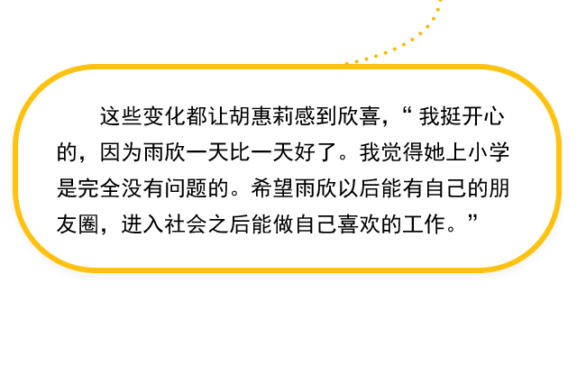 这些变化都让胡惠莉感到欣喜，“我挺开心的，因为雨欣一天比一天好了。我觉得她上小学是完全没有问题的。希望雨欣以后能有自己的朋友圈，进入社会之后能做自己喜欢的工作。” 