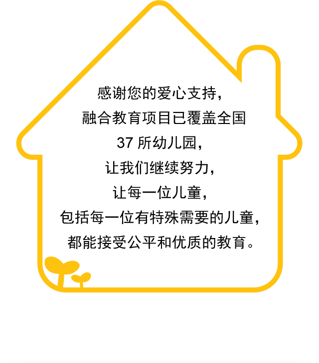 感谢您的爱心支持，融合教育项目已覆盖全国37所幼儿园，让我们继续努力，让每一位儿童，包括每一位有特殊需要的儿童，都能接受公平和优质的教育。