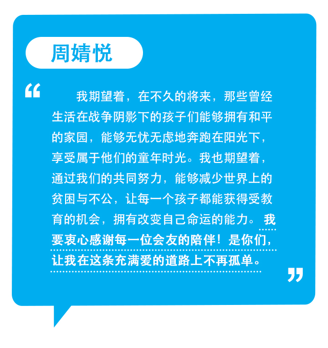 周婧悦：我期望着，在不久的将来，那些曾经生活在战争阴影下的孩子们能够拥有和平的家园，能够无忧无虑地奔跑在阳光下，享受属于他们的童年时光。我也期望着，通过我们的共同努力，能够减少世界上的贫困与不公，让每一个孩子都能获得受教育的机会，拥有改变自己命运的能力。 我要衷心感谢每一位会友的陪伴！是你们，让我在这条充满爱的道路上不再孤单。