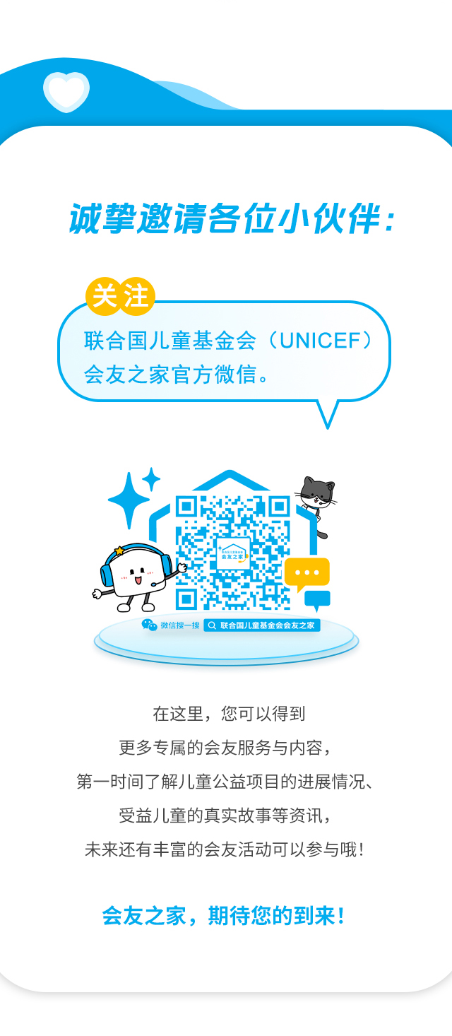 诚挚邀请各位小伙伴：关注联合国儿童基金会（UNICEF）会友之家官方微信。微信搜一搜 联合国儿童基金会会友之家 。在这里，您可以得到更多专属的会友服务与内容，第一时间了解儿童公益项目的进展情况、受益儿童的真实故事等资讯，未来还有丰富的会友活动可以参与哦！会友之家，期待您的到来！