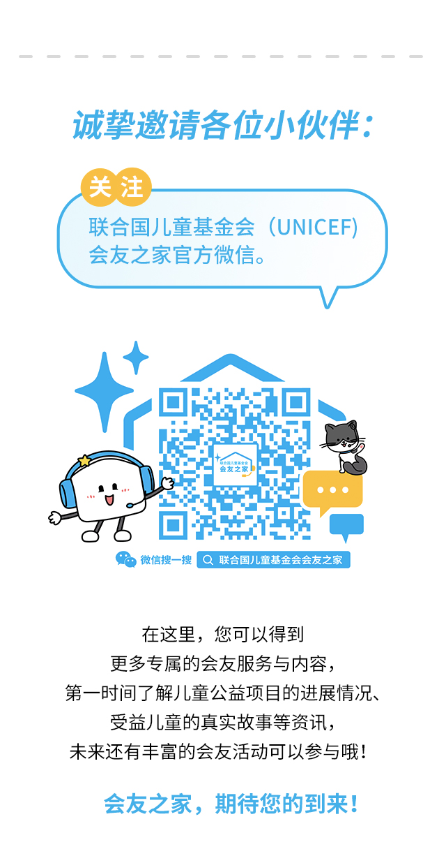 诚挚邀请各位小伙伴：关注联合国儿童基金会（UNICEF）会友之家官方微信。微信搜一搜 联合国儿童基金会会友之家 。在这里，您可以得到更多专属的会友服务与内容，第一时间了解儿童公益项目的进展情况、受益儿童的真实故事等资讯，未来还有丰富的会友活动可以参与哦！会友之家，期待您的到来！