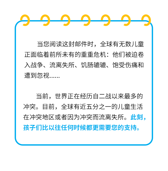 当您阅读这封邮件时，全球有无数儿童正面临着前所未有的重重危机：他们被迫卷入战争、流离失所、饥肠辘辘、饱受伤痛和遭到忽视…… 当前，世界正在经历自二战以来最多的冲突。目前，全球有近五分之一的儿童生活在冲突地区或者因为冲突而流离失所。此刻，孩子们比以往任何时候都更需要您的支持。