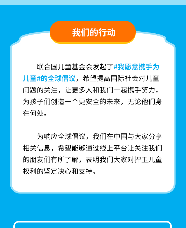 我们的行动 联合国儿童基金会发起了#我愿意携手为儿童# 的全球倡议，希望提高国际社会对儿童问题的关注，让更多人和我们一起携手努力，为孩子们创造一个更安全的未来，无论他们身在何处。为响应全球倡议，我们在中国与大家分享相关信息，希望能够通过线上平台让关注我们的朋友们有所了解，表明我们大家对捍卫儿童权利的坚定决心和支持。