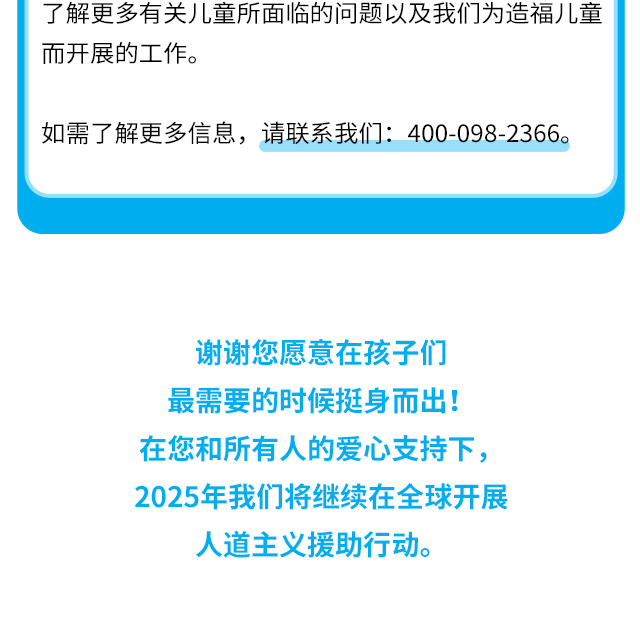 了解更多有关儿童所面临的问题以及我们为造福儿童而开展的工作。如需了解更多信息，请联系我们：400-098-2366。 谢谢您愿意在孩子们最需要的时候挺身而出！在您和所有人的爱心支持下，2025年我们将继续在全球开展人道主义援助行动。