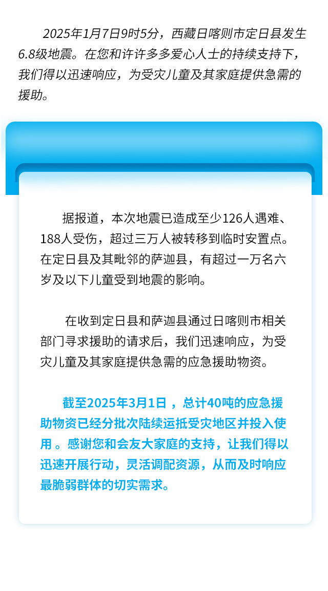 2025年1月7日9时5分，西藏日喀则市定日县发生6.8级地震。在您和许许多多爱心人士的持续支持下，我们得以迅速响应，为受灾儿童及其家庭提供急需的援助。据报道，本次地震已造成至少126人遇难、188人受伤，超过三万人被转移到临时安置点。在定日县及其毗邻的萨迦县，有超过一万名六岁及以下儿童受到地震的影响。在收到定日县和萨迦县通过日喀则市相关部门寻求援助的请求后，我们迅速响应，为受灾儿童及其家庭提供急需的应急援助物资。截至2025年3月1日，总计40吨的应急援助物资已经分批次陆续运抵受灾地区并投入使用。感谢您和会友大家庭的支持，让我们得以迅速开展行动，灵活调配资源，从而及时响应最脆弱群体的切实需求。