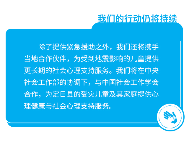 我们的行动仍将持续。除了提供紧急援助之外，我们还将携手当地合作伙伴，为受到地震影响的儿童提供更长期的社会心理支持服务。我们将在中央社会工作部的协调下，与中国社会工作学会合作，为定日县的受灾儿童及其家庭提供心理健康与社会心理支持服务。