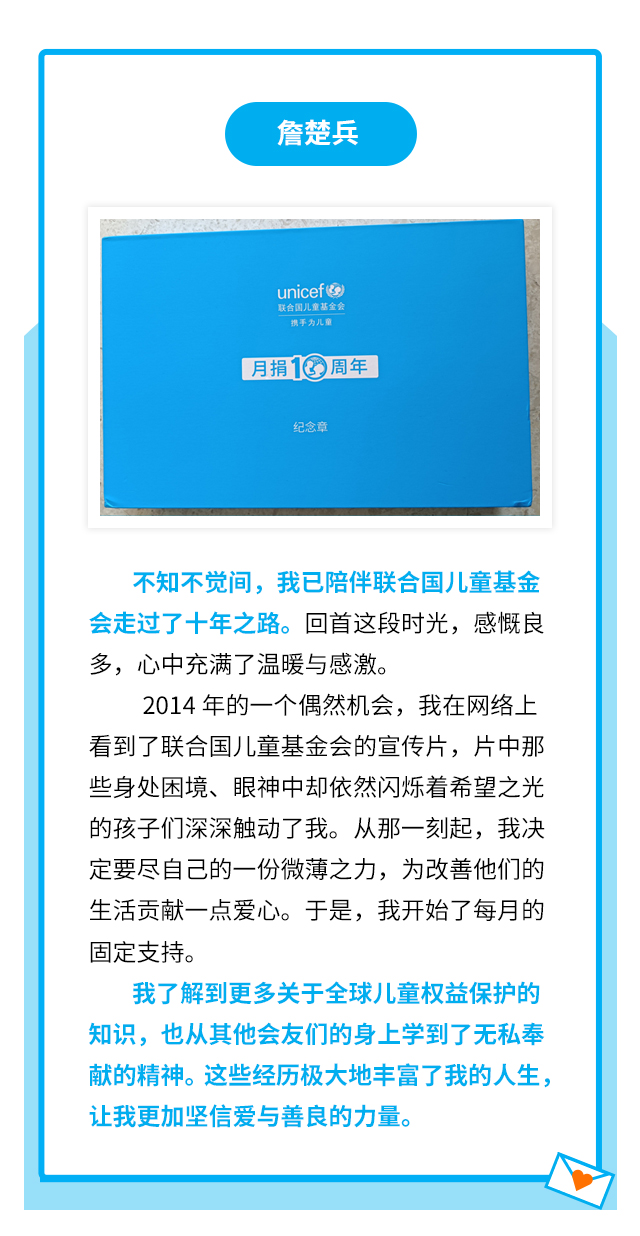 詹楚兵：不知不觉间，我已陪伴联合国儿童基金会走过了十年之路。回首这段时光，感慨良多，心中充满了温暖与感激。2014年的一个偶然机会，我在网络上看到了联合国儿童基金会的宣传片，片中那些身处困境、眼神中却依然闪烁着希望之光的孩子们深深触动了我。从那一刻起，我决定要尽自己的一份微薄之力，为改善他们的生活贡献一点爱心。于是，我开始了每月的固定支持。我了解到更多关于全球儿童权益保护的知识，也从其他会友们的身上学到了无私奉献的精神。这些经历极大地丰富了我的人生，让我更加坚信爱与善良的力量。
