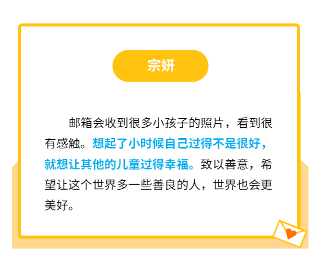 宗妍：邮箱会收到很多小孩子的照片，看到很有感触。想起了小时候自己过得不是很好，就想让其他的儿童过得幸福。致以善意，希望让这个世界多一些善良的人，世界也会更美好。